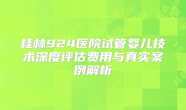 桂林924医院试管婴儿技术深度评估费用与真实案例解析