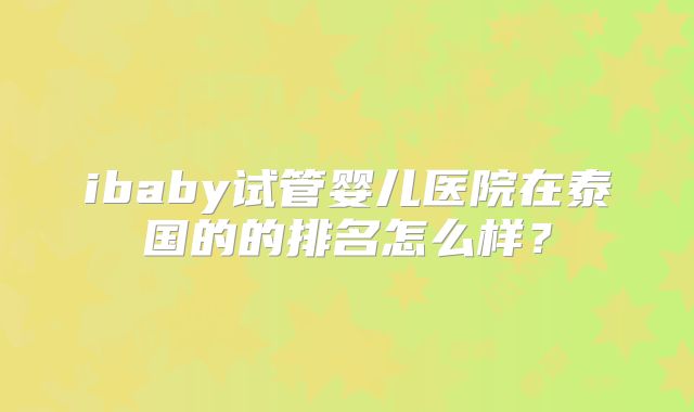 ibaby试管婴儿医院在泰国的的排名怎么样?