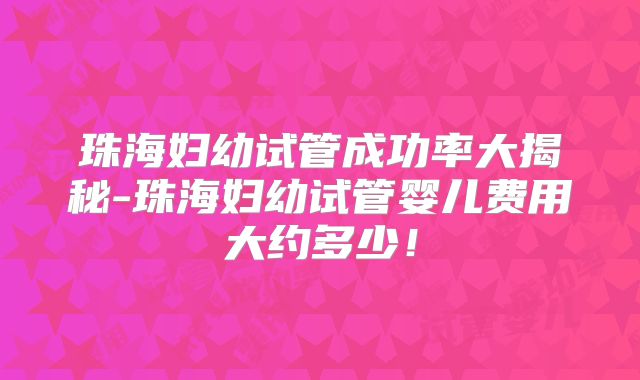 珠海妇幼试管成功率大揭秘-珠海妇幼试管婴儿费用大约多少!