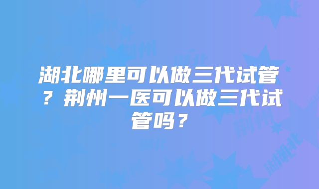 湖北哪里可以做三代试管?荆州一医可以做三代试管吗?