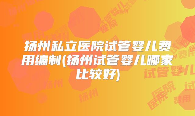 扬州私立医院试管婴儿费用编制(扬州试管婴儿哪家比较好)