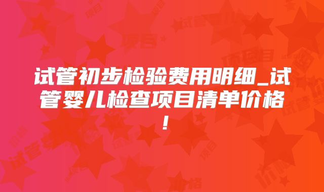 试管初步检验费用明细_试管婴儿检查项目清单价格!