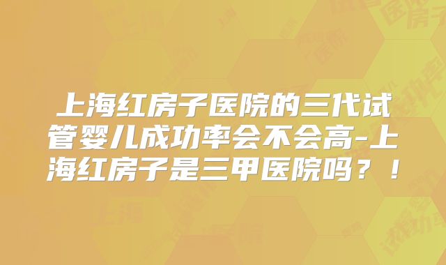 上海红房子医院的三代试管婴儿成功率会不会高-上海红房子是三甲医院吗?!