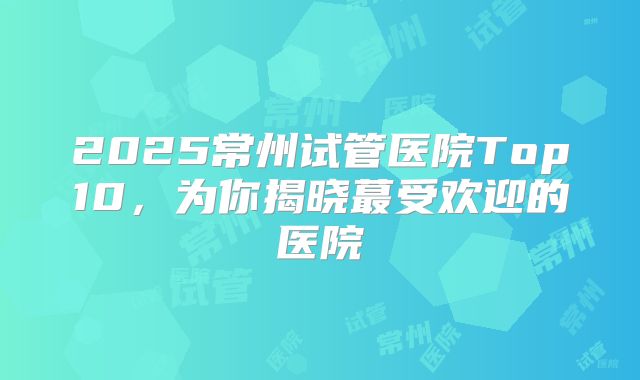 2025常州试管医院Top10，为你揭晓蕞受欢迎的医院