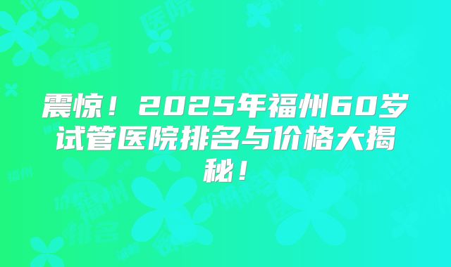 震惊！2025年福州60岁试管医院排名与价格大揭秘！