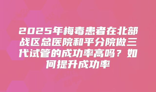 2025年梅毒患者在北部战区总医院和平分院做三代试管的成功率高吗？如何提升成功率