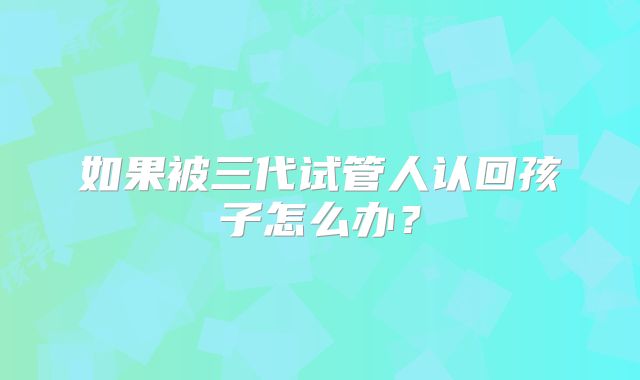 如果被三代试管人认回孩子怎么办？