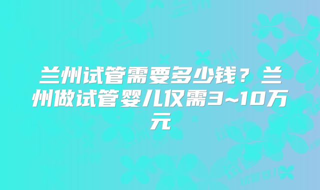 兰州试管需要多少钱?兰州做试管婴儿仅需3~10万元