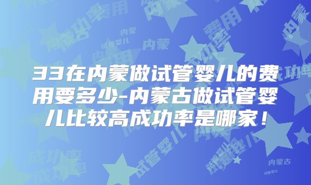 33在内蒙做试管婴儿的费用要多少-内蒙古做试管婴儿比较高成功率是哪家！
