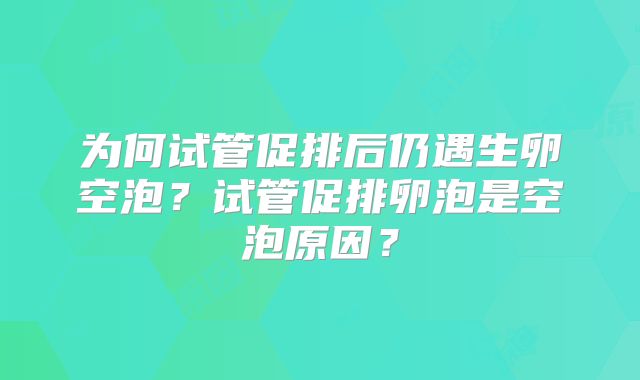 为何试管促排后仍遇生卵空泡?试管促排卵泡是空泡原因?