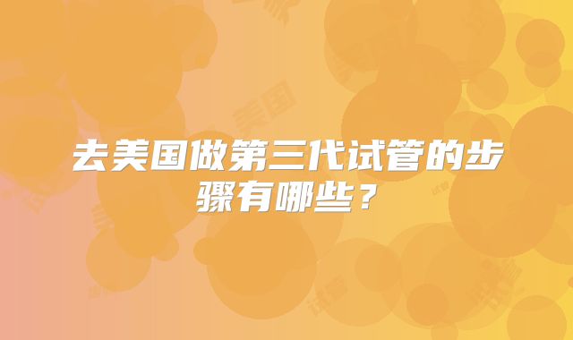 去美国做第三代试管的步骤有哪些？