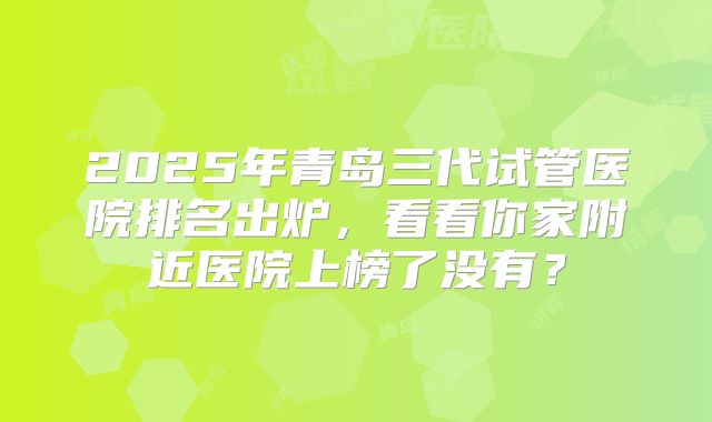 2025年青岛三代试管医院排名出炉，看看你家附近医院上榜了没有？