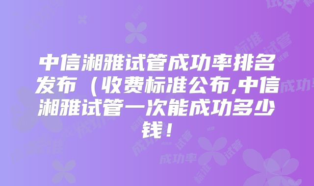 中信湘雅试管成功率排名发布（收费标准公布,中信湘雅试管一次能成功多少钱！