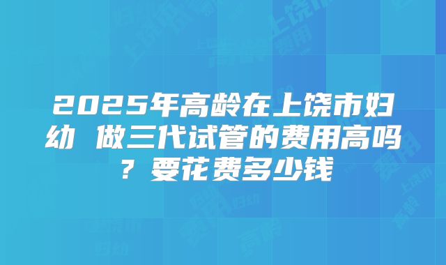 2025年高龄在上饶市妇幼 做三代试管的费用高吗?要花费多少钱
