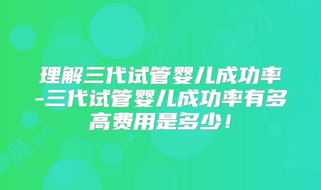 理解三代试管婴儿成功率-三代试管婴儿成功率有多高费用是多少!