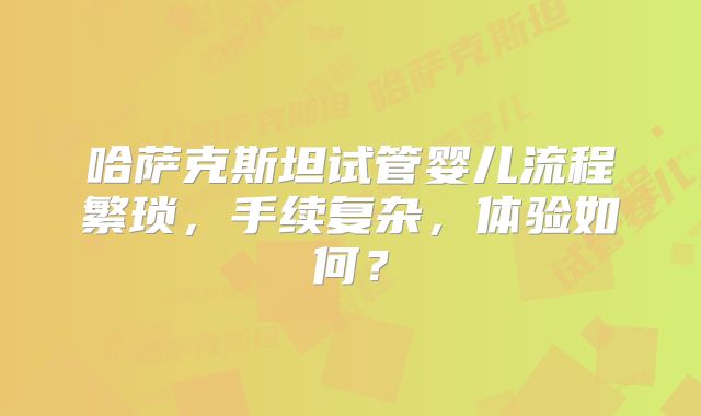 哈萨克斯坦试管婴儿流程繁琐,手续复杂,体验如何?