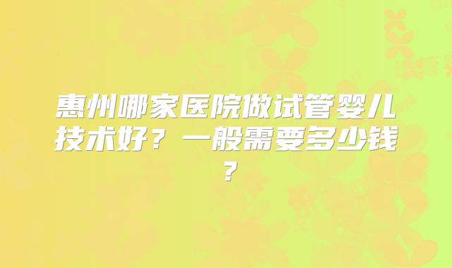 惠州哪家医院做试管婴儿技术好？一般需要多少钱？
