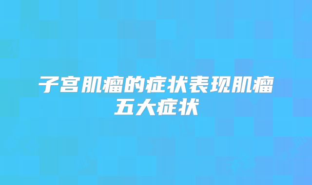 子宫肌瘤的症状表现肌瘤五大症状
