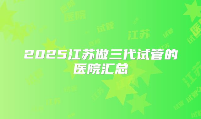 2025江苏做三代试管的医院汇总
