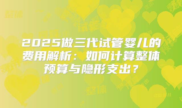 2025做三代试管婴儿的费用解析：如何计算整体预算与隐形支出？