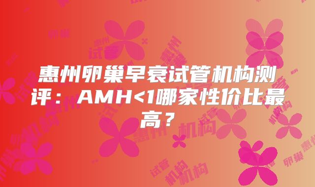 惠州卵巢早衰试管机构测评：AMH<1哪家性价比最高？