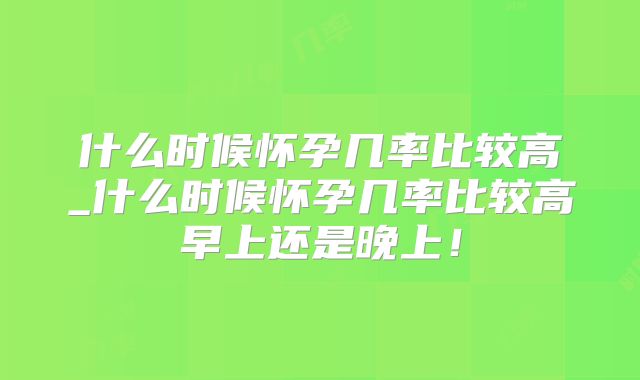 什么时候怀孕几率比较高_什么时候怀孕几率比较高早上还是晚上！