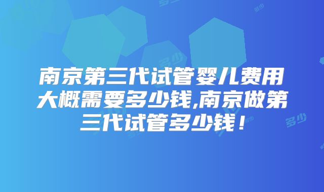南京第三代试管婴儿费用大概需要多少钱,南京做第三代试管多少钱！