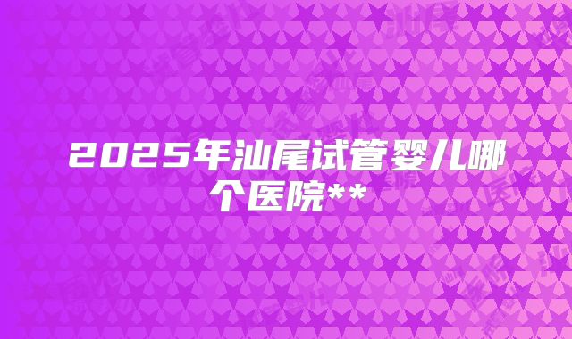 2025年汕尾试管婴儿哪个医院**