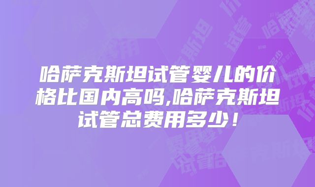 哈萨克斯坦试管婴儿的价格比国内高吗,哈萨克斯坦试管总费用多少！