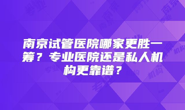南京试管医院哪家更胜一筹？专业医院还是私人机构更靠谱？