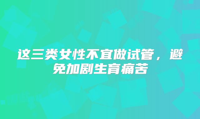 这三类女性不宜做试管,避免加剧生育痛苦
