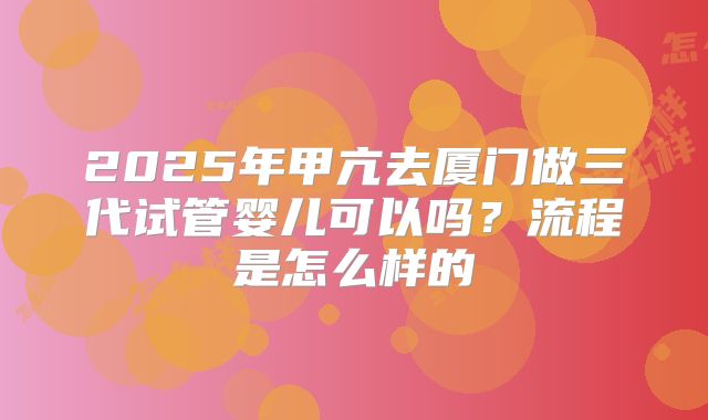 2025年甲亢去厦门做三代试管婴儿可以吗?流程是怎么样的