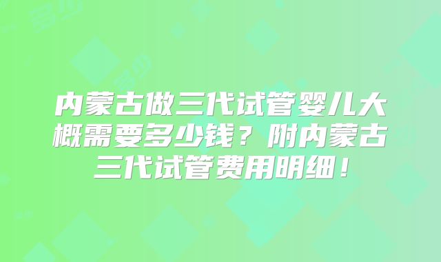内蒙古做三代试管婴儿大概需要多少钱？附内蒙古三代试管费用明细！