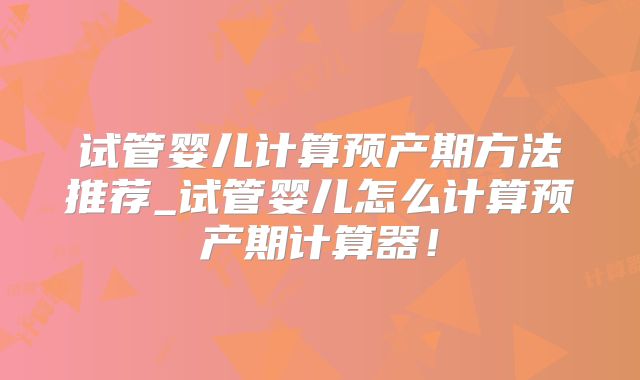 试管婴儿计算预产期方法推荐_试管婴儿怎么计算预产期计算器！