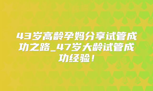 43岁高龄孕妈分享试管成功之路_47岁大龄试管成功经验！