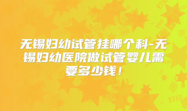 无锡妇幼试管挂哪个科-无锡妇幼医院做试管婴儿需要多少钱!