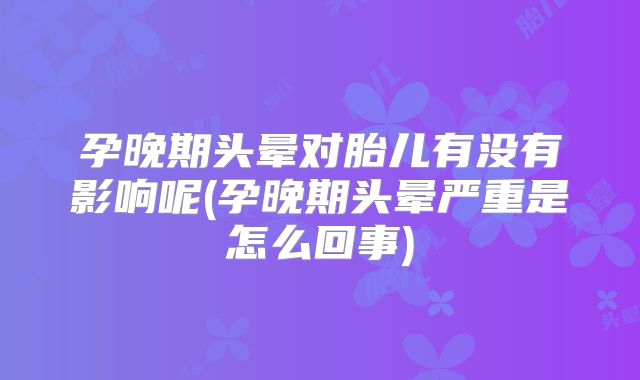 孕晚期头晕对胎儿有没有影响呢(孕晚期头晕严重是怎么回事)