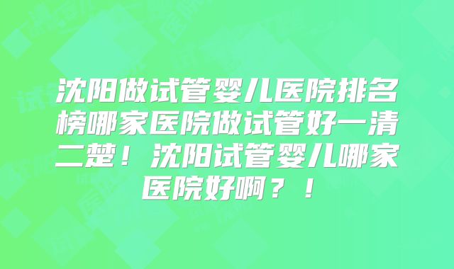 沈阳做试管婴儿医院排名榜哪家医院做试管好一清二楚！沈阳试管婴儿哪家医院好啊？！