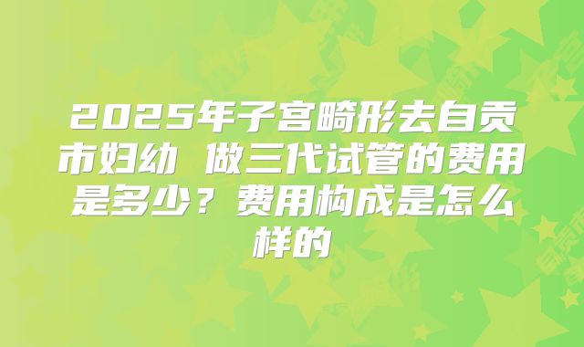 2025年子宫畸形去自贡市妇幼 做三代试管的费用是多少?费用构成是怎么样的