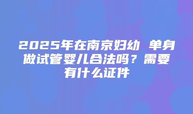 2025年在南京妇幼 单身做试管婴儿合法吗？需要有什么证件