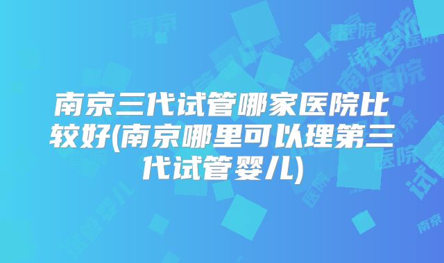 南京三代试管哪家医院比较好(南京哪里可以理第三代试管婴儿)