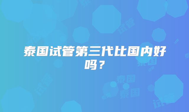 泰国试管第三代比国内好吗？