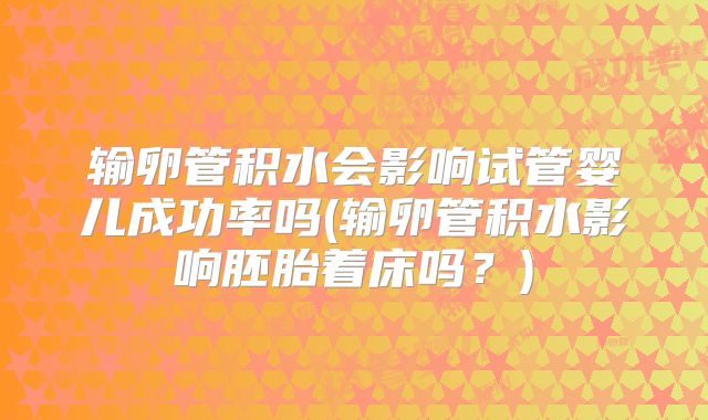 输卵管积水会影响试管婴儿成功率吗(输卵管积水影响胚胎着床吗?)