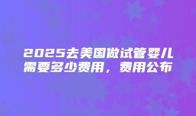 2025去美国做试管婴儿需要多少费用，费用公布