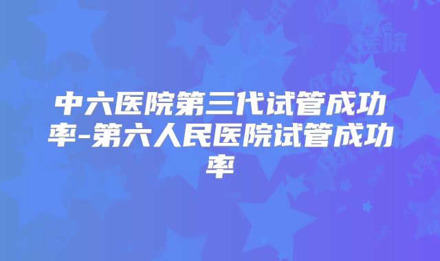 中六医院第三代试管成功率-第六人民医院试管成功率