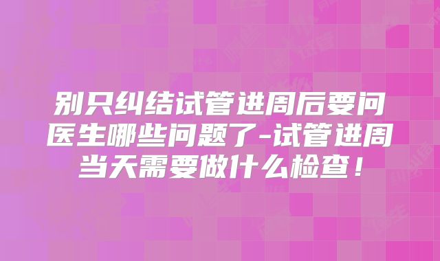 别只纠结试管进周后要问医生哪些问题了-试管进周当天需要做什么检查！