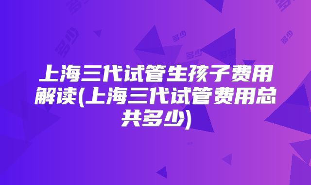上海三代试管生孩子费用解读(上海三代试管费用总共多少)