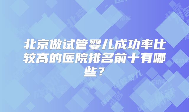 北京做试管婴儿成功率比较高的医院排名前十有哪些?