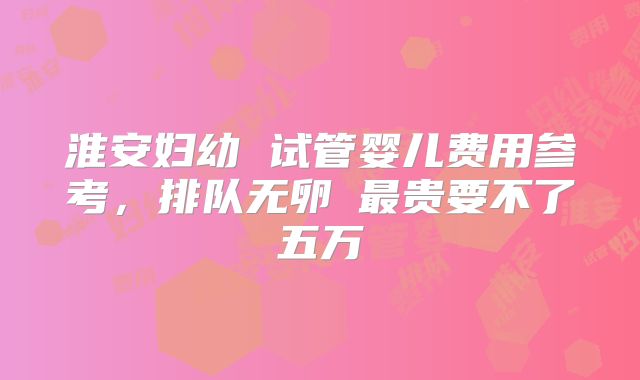 淮安妇幼 试管婴儿费用参考，排队无卵�最贵要不了五万