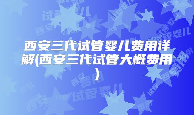 西安三代试管婴儿费用详解(西安三代试管大概费用)